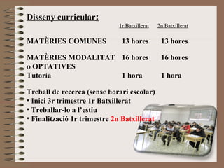 Disseny curricular: 
1r Batxillerat 2n Batxillerat 
MATÈRIES COMUNES 13 hores 13 hores 
MATÈRIES MODALITAT 16 hores 16 hores 
O OPTATIVES 
Tutoria 1 hora 1 hora 
Treball de recerca (sense horari escolar) 
• Inici 3r trimestre 1r Batxillerat 
• Treballar-lo a l’estiu 
• Finalització 1r trimestre 2n Batxillerat 
 