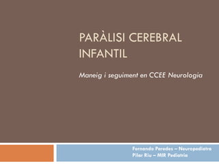PARÀLISI CEREBRAL
INFANTIL
Maneig i seguiment en CCEE Neurologia




                Fernando Paredes – Neuropediatra
                Pilar Riu – MIR Pediatria
 