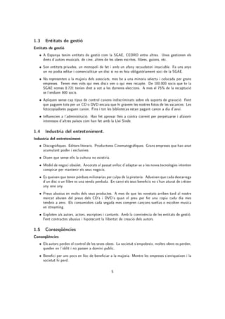 1.3 Entitats de gestió
Entitats de gestió
   • A Espanya tenim entitats de gestió com la SGAE, CEDRO entre altres. Unes gestionen els
     drets d'autors musicals, de cine, altres de les obres escrites, llibres, guions, etc.
   • Son entitats privades, un monopoli de fet i amb un afany recaudatori insaciable. Fa uns anys
     un no podia editar i comercialitzar un disc si no es feia obligatòriament soci de la SGAE.
   • No representen a la majoria dels associats, mes be a una minoria selecta i colocada per grans
     empreses. Tenen mes vots qui mes discs ven o qui mes recapte. De 100.000 socis que te la
     SGAE nomes 8.721 tenien dret a vot a les darreres eleccions. A mes el 75% de la recaptació
     se l'enduen 600 socis.
   • Apliquen sense cap tipus de control canons indiscriminats sobre els suports de gravació. Fent
     que paguem tots per un CD o DVD encara que hi gravem les nostres fotos de les vacances. Les
     fotocopiadores paguen canon. Fins i tot les bibliotecas estan pagant canon a dia d'avui.
   • Inuencien a l'administració. Han fet aprovar lleis a contra corrent per perpetuarse i afavorir
     interessos d'altres països com han fet amb la Llei Sinde.

1.4 Industria del entreteniment.
Industria del entreteniment
   • Discogràques. Editors literaris. Productores Cinematogràques. Grans empreses que han anat
     acumulant poder i exclusives.
   • Diuen que sense ells la cultura no existiria.
   • Model de negoci obsolet. Ancorats al passat enlloc d'adaptar-se a les noves tecnologies intenten
     conspirar per mantenir els seus negocis.
   • Es queixen que tenen pèrdues milionarias per culpa de la pirateria. Adueixen que cada descarrega
     d'un disc o un llibre es una venda perduda. En canvi els seus benecis no s'han aturat de créixer
     any rere any.
   • Preus abusius en molts dels seus productes. A mes de que les novetats arriben tard al nostre
     mercat abusen del preus dels CD's i DVD's quan el preu per fer una copia cada dia mes
     tendeix a zero. Els consumidors cada vegada mes compren cançons sueltas o escolten musica
     en streaming.
   • Exploten als autors, actors, escriptors i cantants. Amb la connivència de les entitats de gestió.
     Fent contractes abusius i hipotecant la llibertat de creació dels autors.

1.5 Conseqüències
Conseqüències
   • Els autors perden el control de les seves obres. La societat s'empobreix, moltes obres es perden,
     queden en l'oblit i no passen a domini public.
   • Beneci per uns pocs en lloc de beneciar a la majoria. Mentre les empreses s'enriqueixen i la
     societat hi perd.

                                                     5
 