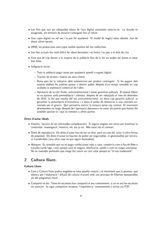 • Les lleis que van ser adequades abans de l'era digital necessiten reescriu-se. La durada es
      exagerada, els terminis de duració s'allarguen ns al innit.
    • Una copia digital no val res i la pot fer qualsevol. El model de negoci estar obsolet, han de
      donar altres serveis.
    • DRM, les proteccions anti-copia també resulten del tot inefectives.
    • Les lleis actuals fan molt difícil fer obres derivadas i es limita l'us just o el dret de cita.
    • Lleis que de cop deixen a la majoria de la població fora de la llei no poden ser bones ni estar
      ben fetes.
    • Indignació social.

          Tota la població paga canon per qualsevol aparell o suport digital.
          Tracten de pirates i lladres als seus clients.
          Bona part de la industria obté subvencions per produir continguts. Si les pagam dels
           nostres doblers be podrien passar a domini public desprès d'un temps raonable un cop
           acabada la explotació comercial de l'obra.
          Aprovació de la Llei Sinde, anticonstitucional i sense garantias judicials. El passat febrer
           es va aprovar amb premeditació i alevosia, desprès de ser rebutjada al mes de desembre
           de 2010, la llei que resulta del tot anticonstitucional, no dona cap garantia judicial, ni
           garanteix la presumpció d'innocència i a dona el poder de denunciar a una comissió no-
           menada per el govern. Que permetria exercir la censura sense cap control. El moviment
           #nolesvotes va sorgir desprès de l'aprovació demanant no votar als partits que havien fet
           possible aprovar-la i que es votessin a altres partits.

Drets d'autor ideals
    • Patents: haurien de ser eliminades completament. Si alguna vegada van servir per fomentar la
      creativitat, investigació, invenció, etc ara ja no. Més aviat tot el contrari.
    • Drets de reproducció: Els drets d'autor han de ser un dret, però no com bé, actiu ni altra forma
      de propietat. Els drets d'autor no haurien de poder ser negociables, ni gestionables per tercers,
      ni transferibles (una altra cosa és que siguin heretables).
    • Marques: És raonable que no es pugui confeccionar roba a casa i vendre-la com si fos de Nike o
      Lacoste (amb logo i tot) perquè això és engany, falsicació, estafa o com es vulgui anomenar.
      No és raonable pretendre que ningú faci servir un cert color perquè és el teu trademark.

2     Cultura lliure.

Cultura Lliure
    • Com a Cultura lliure podria englobar-se tota aquella creació, i el moviment que la promou, que
      advoca per l'elaboració i difusió de cultura d'acord amb uns principis de llibertat equiparables
      als del programari lliure.
    • Compartir es bo. Totes les societats han compartit el seu coneixement, si no es així les societats
      no avancen. Ja sigui compartint receptes, l'experiència, coneixements o arxius via P2P.

                                                     6
 