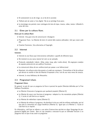 • El coneixement no es de ningú, es un be de la societat.
   • Tothom pot ser autor a l'era digital. No es un privilegi d'uns pocs.
   • La tecnologia ens permet crear continguts de tots els tipus, musica, vídeo, textos i difondre'ls
      arreu del mon.

2.1 Eines per la cultura lliure.
Eines per la cultura lliure
   • Internet. Una gran eina de comunicació i divulgació.
   • Programari lliure. La llibertat de tenir el control dels nostres ordinadors i del que cream amb
      ells.
   • Creative Commons. Una alternativa al Copyright.

2.2 Internet
Internet.
   • Internet es una Xarxa que interconnecta ordinadors i aparells de diferents tipus.
   • De moment es una xarxa neutral tal com va ser pensada.
   • Protocols, estàndards i oberts. (http, smtp, imap, p2p i molts altres). Els enginyers creadors
      de aquests protocols els van publicar lliurement.
   • La comunicació deixa de ser unidireccional per passar a ser bidireccional.
   • Hipertext, els enllaços entre documents a la web son necessaris. Criminalitzar el fet de enllaçar
      pot derivar en retallar el dret de llibertat d'expressió o ns i tot de una nova mena de censura.
   • Internet, la nova biblioteca de Alexandria.

2.3 Programari Lliure.
Programari Lliure.
En general, es pot dir que un programa és lliure si permet les quatre llibertats denides per la Free
Software Foundation:
   • La llibertat d'executar el programa per qualsevol propòsit (llibertat 0).
   • La llibertat de veure com funciona el programa i adaptar-lo a les necessitats pròpies (llibertat
      1). L'accés al codi font és un requisit.
   • La llibertat de redistribuir còpies (llibertat 2).
   • La llibertat de millorar el programa i de distribuir-lo de nou amb les millores realitzades, per tal
      que tota la comunitat se'n pugui beneciar (llibertat 3). Igual que a la llibertat 1, l'accés al
      codi font és un requisit.
En Informàtica, codi font es refereix a una sèrie d'instruccions escrites en algun llenguatge de pro-
gramació llegible per l'home. Que un cop compilat o executat fa que un ordinador funcioni o un
programa faixi el que el seu autor va programar.

                                                    7
 