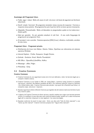 Avantatges del Programari Lliure.
   • Fiable, segur i robust. Molts ulls veuen el codi i els errors i els forats de seguretat son fàcilment
     solucionats.
   • Senzill, simple i funcional. Els programes necessiten menys recursos de maquinari. Funciona a
     maquines menys potents. Els programes fan just el que han de fer no tenen opcions innecesaries.
   • Adaptable, Personalitzable. Molts col·laboradors no programadors ajuden en les traduccions i
     disseny gràc.
   • Ideal per aprendre. Es pot aprendre estudiant el codi font. A mes molts llenguatges de
     programació son programari lliure.
   • Al escriptori i com a servidor. Sistemes operatius (GNU/Linux), omàtica, multimèdia, servidors
     de tota mena.

Programari Lliure - Programari privatiu.
   • Distribucions de Linux com Debian, Ubuntu, Fedora, OpenSuse son alternatives als sistemes
     operatius Windows.
   • Internet Explorer - Firefox, Konqueror, Google Chrome.
   • Outlook - Evolution, Kmail, Mozilla Thunderbird.
   • MS Oce - Openoce/LibreOce, Koce.

   • Messenger - aMsn, Pidgin.
   • Photoshop - Gimp.

2.4 Creative Commons
Creative Commons
   • Creative Commons és una organització sense ànim de lucre dedicada a reduir les barreres legals per a
     compartir treballs creatius.
   • Creative Commons va ser fundat al 2001 per James Boyle i Lawrence Lessig (experts en propietat
     intel·lectual i ciberlleis), Hal Abelson (professor del MIT), Eric Saltzman (advocat i expert en ciberlleis)
     i Eric Eldred (editor web). Creative Commons està ubicada i rep suport de la Stanford Law School, on
     comparteix espai, estructura i inspiració.
   • Aquesta organització ofereix diferents llicències que engloben des del sistema tradicional de drets d'autor
     ns al domini públic.
   • L'objectiu de Creative Commons és donar opcions a aquells creadors que vulguin que terceres persones
     utilitzin i/o modiquin la seva obra sota unes condicions determinades, ajudant així a reduir les barreres
     legals de la creativitat mitjançant la nova legislació i les noves tecnologies.
   • Aquestes condicions les escull el propi autor. Entre una obra amb tots els drets reservats o una
     sense cap dret reservat, Creative Commons proposa tenir alguns drets reservats.




                                                       8
 