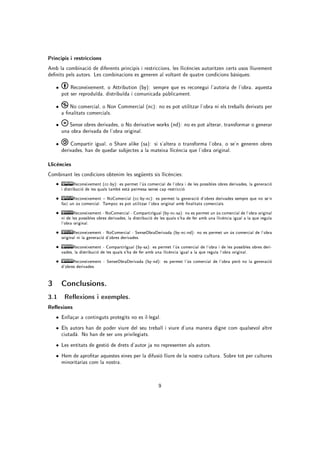 Principis i restriccions
Amb la combinació de diferents principis i restriccions, les llicències autoritzen certs usos lliurement
denits pels autors. Les combinacions es generen al voltant de quatre condicions bàsiques:

    •       Reconeixement, o Attribution (by): sempre que es reconegui l'autoria de l'obra, aquesta
        pot ser reproduïda, distribuïda i comunicada públicament.

    •       No comercial, o Non Commercial (nc): no es pot utilitzar l'obra ni els treballs derivats per
        a nalitats comercials.
    •      Sense obres derivades, o No derivative works (nd): no es pot alterar, transformar o generar
        una obra derivada de l'obra original.

    •       Compartir igual, o Share alike (sa): si s'altera o transforma l'obra, o se'n generen obres
        derivades, han de quedar subjectes a la mateixa llicència que l'obra original.

Llicències
Combinant les condicions obtenim les següents sis llicències:
    •          Reconeixement (cc-by): es permet l'ús comercial de l'obra i de les possibles obres derivades, la generació
        i distribució de les quals també està permesa sense cap restricció.

    •         Reconeixement  NoComercial (cc-by-nc): es permet la generació d'obres derivades sempre que no se'n
        faci un ús comercial. Tampoc es pot utilitzar l'obra original amb nalitats comercials.

    •          Reconeixement - NoComercial - CompartirIgual (by-nc-sa): no es permet un ús comercial de l'obra original
        ni de les possibles obres derivades, la distribució de les quals s'ha de fer amb una llicència igual a la que regula
        l'obra original.

    •         Reconeixement - NoComercial - SenseObraDerivada (by-nc-nd): no es permet un ús comercial de l'obra
        original ni la generació d'obres derivades.

    •         Reconeixement - CompartirIgual (by-sa): es permet l'ús comercial de l'obra i de les possibles obres deri-
        vades, la distribució de les quals s'ha de fer amb una llicència igual a la que regula l'obra original.

    •         Reconeixement - SenseObraDerivada (by-nd): es permet l'ús comercial de l'obra però no la generació
        d'obres derivades.


3       Conclusions.

3.1 Reexions i exemples.
Reexions
    • Enllaçar a continguts protegits no es il·legal.
    • Els autors han de poder viure del seu treball i viure d'una manera digne com qualsevol altre
        ciutadà. No han de ser uns privilegiats.
    • Les entitats de gestió de drets d'autor ja no representen als autors.

    • Hem de aprotar aquestes eines per la difusió lliure de la nostra cultura. Sobre tot per cultures
        minoritarias com la nostra.


                                                             9
 