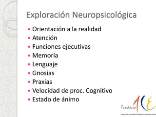 Exploración Neuropsicológica 
 Orientación a la realidad 
 Atención 
 Funciones ejecutivas 
 Memoria 
 Lenguaje 
 Gnosias 
 Praxias 
 Velocidad de proc. Cognitivo 
 Estado de ánimo 
 