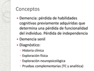 Conceptos 
 Demencia: pérdida de habilidades 
cognitivas previamente adquiridas que 
determina una pérdida de funcionalidad 
del individuo. Pérdida de independencia 
 Demencia senil 
 Diagnóstico: 
◦ Historia clínica 
◦ Exploración física 
◦ Exploración neuropsicológica 
◦ Pruebas complementarias (TC y analítica) 
 