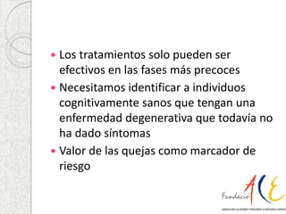 Los tratamientos solo pueden ser 
efectivos en las fases más precoces 
 Necesitamos identificar a individuos 
cognitivamente sanos que tengan una 
enfermedad degenerativa que todavía no 
ha dado síntomas 
 Valor de las quejas como marcador de 
riesgo 
 