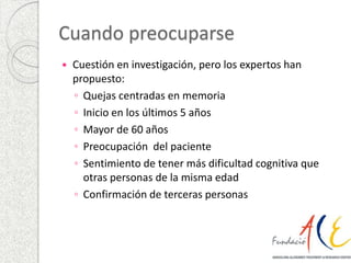 Cuando preocuparse 
 Cuestión en investigación, pero los expertos han 
propuesto: 
◦ Quejas centradas en memoria 
◦ Inicio en los últimos 5 años 
◦ Mayor de 60 años 
◦ Preocupación del paciente 
◦ Sentimiento de tener más dificultad cognitiva que 
otras personas de la misma edad 
◦ Confirmación de terceras personas 
 