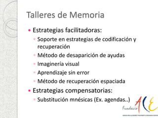 Talleres de Memoria 
 Estrategias facilitadoras: 
◦ Soporte en estrategias de codificación y 
recuperación 
◦ Método de desaparición de ayudas 
◦ Imaginería visual 
◦ Aprendizaje sin error 
◦ Método de recuperación espaciada 
 Estrategias compensatorias: 
◦ Substitución mnésicas (Ex. agendas..) 
 