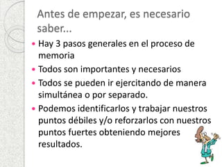 Antes de empezar, es necesario 
saber... 
 Hay 3 pasos generales en el proceso de 
memoria 
 Todos son importantes y necesarios 
 Todos se pueden ir ejercitando de manera 
simultánea o por separado. 
 Podemos identificarlos y trabajar nuestros 
puntos débiles y/o reforzarlos con nuestros 
puntos fuertes obteniendo mejores 
resultados. 
 