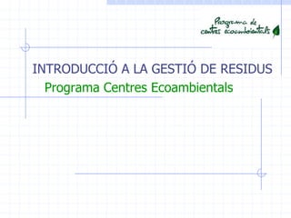 INTRODUCCIÓ A LA GESTIÓ DE RESIDUS
Programa Centres Ecoambientals
 