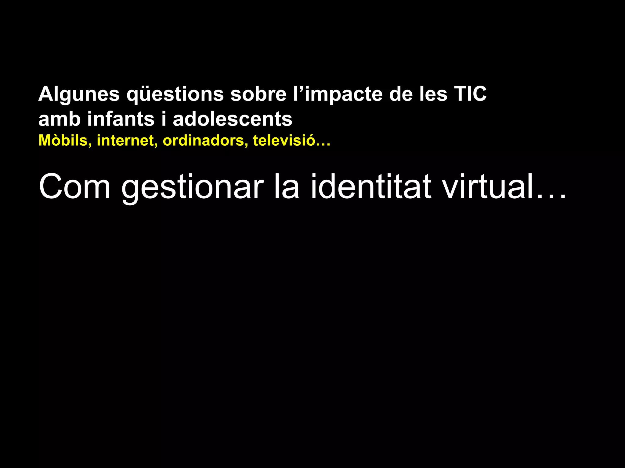 Algunes qüestions sobre l’impacte de les TIC
amb infants i adolescents
Mòbils, internet, ordinadors, televisió…


Com gestionar la identitat virtual…
 