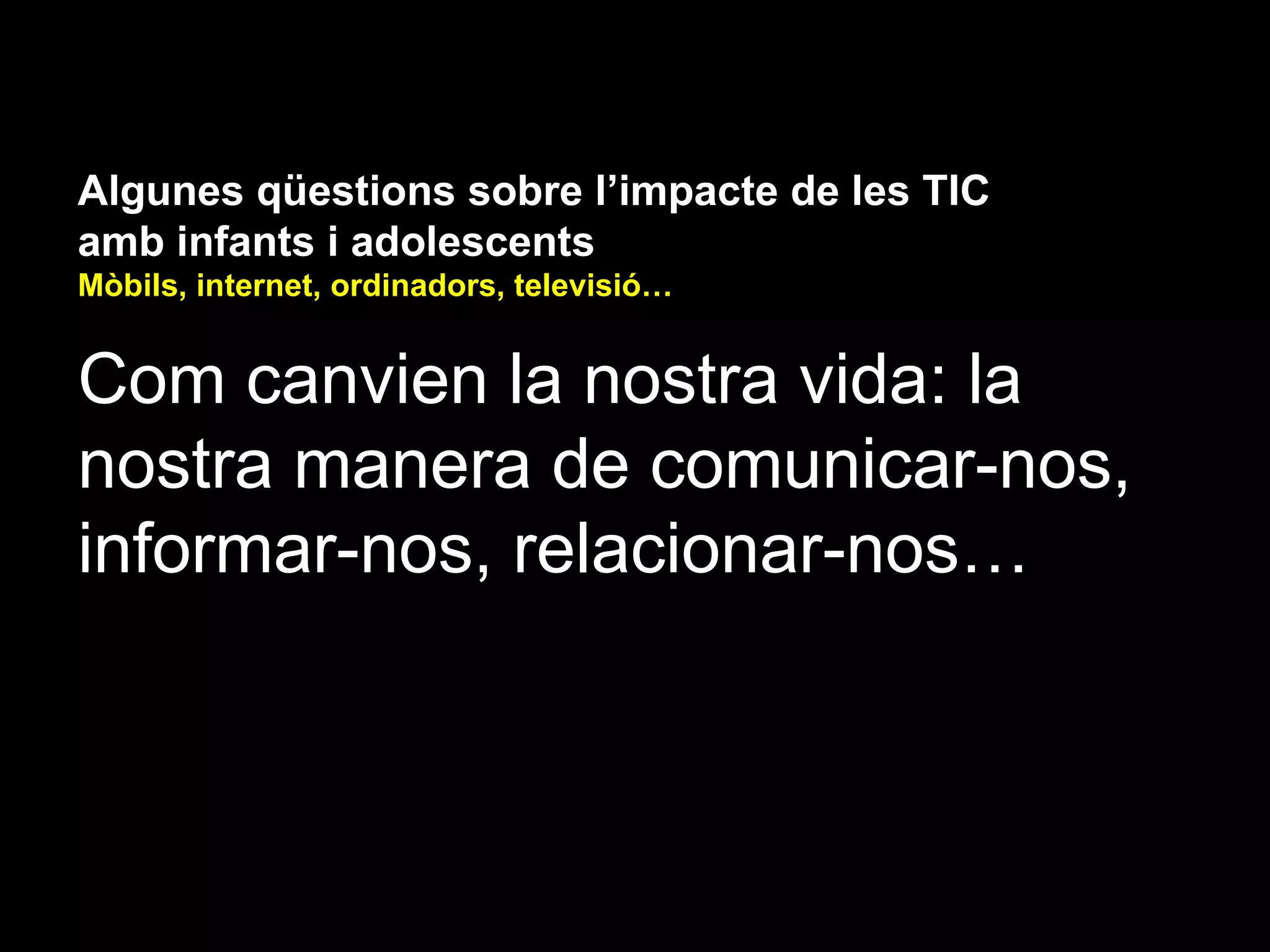 Algunes qüestions sobre l’impacte de les TIC
amb infants i adolescents
Mòbils, internet, ordinadors, televisió…


Com canvien la nostra vida: la
nostra manera de comunicar-nos,
informar-nos, relacionar-nos…
 