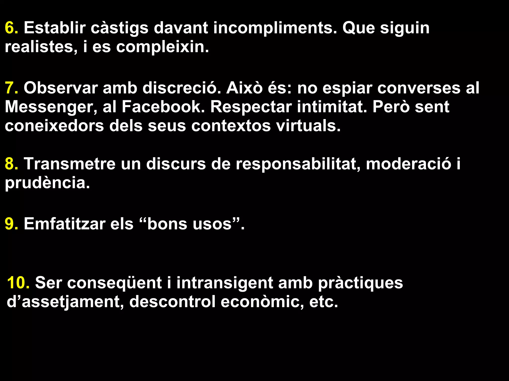 1. Ubicar l’ordinador i d’altres productes tecnològics en
espais comuns o, almenys, que no afavoreixen l’aïllament.

2. Definir unes normes clares d’ús. Prioritzant uns usos
davant d’altres. Uns torns més importants que altres
(exemple: per treballar abans que per jugar). Si cal redactar-
les i tenir-les visibles. Pactades.

3. “Controlar” que l’estona que es passa davant d’una
pantalla entra dins els límits raonables.

4. Afavorir conductes alternatives a les tecnologies.

5. Utilitzar “interruptors externs”. Filtres de control parental,
alarmes, etc.
Exemple de filtres: Eu Kids. Els propis dels navegadors.
 