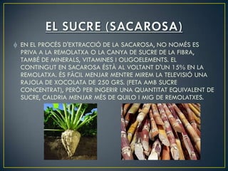 EN EL PROCÉS D'EXTRACCIÓ DE LA SACAROSA, NO NOMÉS ES
PRIVA A LA REMOLATXA O LA CANYA DE SUCRE DE LA FIBRA,
TAMBÉ DE MINERALS, VITAMINES I OLIGOELEMENTS. EL
CONTINGUT EN SACAROSA ÉSTÀ AL VOLTANT D'UN 15% EN LA
REMOLATXA. ÉS FÀCIL MENJAR MENTRE MIREM LA TELEVISIÓ UNA
RAJOLA DE XOCOLATA DE 250 GRS. (FETA AMB SUCRE
CONCENTRAT), PERÒ PER INGERIR UNA QUANTITAT EQUIVALENT DE
SUCRE, CALDRIA MENJAR MÉS DE QUILO I MIG DE REMOLATXES.
 