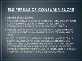 DESMINERALITZACÍÓ:
• PER METABOLITZAR EL SUCRE ES NECESSITEN VITAMINES, MINERALS
  I OLIGOELEMENTS QUE SI L’ALIMENT NO ELS DISPOSA,
  L’ORGANISME ELS AGAFA DE LES RESERVES QUE DISPOSA.
• DESPRÉS DE LA INGESTIÓ D'UNA QUANTITAT CONSIDERABLE DE
  SUCRE, ES PRODUEIX UN AUGMENT DE L'EXCRECIÓ URINÀRIA DE
  CALCI.
• EL SUCRE PRODUEIX EN METABOLITZAR RESIDUS ÀCIDS PER A LA
  NEUTRALITZACIÓ SURT EL CALCI DELS OSSOS. ELS OSSOS ES
  DEBILITEN I ENS CONDUEIXEN AMB ELS ANYS A LA TAN TEMUDA
  OSTEOPOROSI. LES LLAMINADURES NO NOMÉS PRODUEIXEN
  CÀRIES PER CONTACTE DIRECTE AMB LES DENTS, SINÓ QUE TAMBÉ
  "TREBALLEN" EN SILENCI DINS DEL NOSTRE ORGANISME.
 