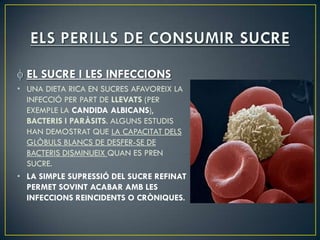 EL SUCRE I LES INFECCIONS
• UNA DIETA RICA EN SUCRES AFAVOREIX LA
  INFECCIÓ PER PART DE LLEVATS (PER
  EXEMPLE LA CANDIDA ALBICANS),
  BACTERIS I PARÀSITS. ALGUNS ESTUDIS
  HAN DEMOSTRAT QUE LA CAPACITAT DELS
  GLÒBULS BLANCS DE DESFER-SE DE
  BACTERIS DISMINUEIX QUAN ES PREN
  SUCRE.
• LA SIMPLE SUPRESSIÓ DEL SUCRE REFINAT
  PERMET SOVINT ACABAR AMB LES
  INFECCIONS REINCIDENTS O CRÒNIQUES.
 