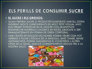 EL SUCRE I ELS GREIXOS:
• QUAN PRENEM SUCRE O PRODUCTES ELABORATS AMB ELL, ESTEM
  INGERINT MOLTS CARBOHIDRATS EN MOLT PETIT VOLUM. AIXÒ
  ENS PERMET INTRODUIR EN EL NOSTRE COS QUANTITATS
  ENORMES DE MATERIALS CALÒRICS EN EXCÉS, ABOCATS A SER
  EMMAGATZEMATS EN FORMA DE GREIX CORPORAL.
• AMB L'EXCÉS DE DOLÇOS NO NOMÉS PODEM VEURE COM POT
  ARRIBAR A PUJAR L'AGULLA DE LA BÀSCULA, SINÓ TAMBÉ, SENSE
  ADONAR-NOS, PODEM AUGMENTAR EL COLESTEROL I ALTRES
  LÍPIDS DE LA SANG, AMB ELS CORRESPONENTS RISCOS PER A LA
  NOSTRA SALUT.
 