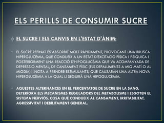 EL SUCRE I ELS CANVIS EN L'ESTAT D'ÀNIM:

• EL SUCRE REFINAT ÉS ABSORBIT MOLT RÀPIDAMENT, PROVOCANT UNA BRUSCA
  HIPERGLUCÈMIA, QUE CONDUEIX A UN ESTAT D'EXCITACIÓ FÍSICA I PSÍQUICA I
  POSTERIORMENT UNA REACCIÓ D'HIPOGLUCÈMIA QUE VA ACOMPANYADA DE
  DEPRESSIÓ MENTAL, DE CANSAMENT FÍSIC (ELS DEFALLIMENTS A MIG MATÍ O AL
  MIGDIA) I INCITA A PRENDRE ESTIMULANTS, QUE CAUSARÀN UNA ALTRA NOVA
  HIPERGLUCÈMIA A LA QUAL LI SEGUIRÀ UNA HIPOGLUCÈMIA.

• AQUESTES ALTERNANCES EN EL PERCENTATGE DE SUCRE EN LA SANG,
  DETERIORA ELS MECANISMES REGULADORS DEL METABOLISME I ESGOTEN EL
  SISTEMA NERVIÓS, COSA QUE CONDUEIX AL CANSAMENT, IRRITABILITAT,
  AGRESSIVITAT I DEBILITAMENT GENERAL.
 
