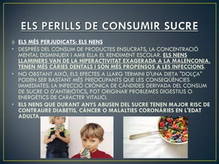 ELS MÉS PERJUDICATS: ELS NENS
• DESPRÉS DEL CONSUM DE PRODUCTES ENSUCRATS, LA CONCENTRACIÓ
  MENTAL DISMINUEIX I AMB ELLA EL RENDIMENT ESCOLAR. ELS NENS
  LLAMINERS VAN DE LA HIPERACTIVITAT EXAGERADA A LA MALENCONIA,
  TENEN MÉS CÀRIES DENTALS I SÓN MÉS PROPENSOS A LES INFECCIONS.
• NO OBSTANT AIXÒ, ELS EFECTES A LLARG TERMINI D'UNA DIETA "DOLÇA"
  PODEN SER BASTANT MÉS PREOCUPANTS QUE LES CONSEQÜÈNCIES
  IMMEDIATES. LA INFECCIÓ CRÒNICA DE CÀNDIDES DERIVADA DEL CONSUM
  DE SUCRE O D'ANTIBIÒTICS, POT ORIGINAR PROBLEMES DIGESTIUS O
  ENERGÈTICS DE CARÀCTER VITALICI.
• ELS NENS QUE DURANT ANYS ABUSEN DEL SUCRE TENEN MAJOR RISC DE
  CONTRAURE DIABETIS, CÀNCER O MALALTIES CORONÀRIES EN L'EDAT
  ADULTA.
 