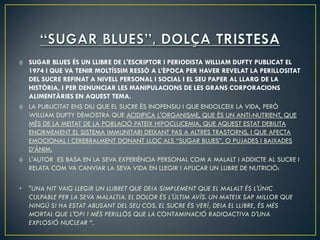 SUGAR BLUES ÉS UN LLIBRE DE L'ESCRIPTOR I PERIODISTA WILLIAM DUFTY PUBLICAT EL
    1974 I QUE VA TENIR MOLTÍSSIM RESSÒ A L’ÈPOCA PER HAVER REVELAT LA PERILLOSITAT
    DEL SUCRE REFINAT A NIVELL PERSONAL I SOCIAL I EL SEU PAPER AL LLARG DE LA
    HISTÒRIA, I PER DENUNCIAR LES MANIPULACIONS DE LES GRANS CORPORACIONS
    ALIMENTÀRIES EN AQUEST TEMA.
    LA PUBLICITAT ENS DIU QUE EL SUCRE ÉS INOFENSIU I QUE ENDOLCEIX LA VIDA, PERÒ
    WILLIAM DUFTY DEMOSTRA QUE ACIDIFICA L'ORGANISME, QUE ÉS UN ANTI-NUTRIENT, QUE
    MÉS DE LA MEITAT DE LA POBLACIÓ PATEIX HIPOCLUCEMIA, QUE AQUEST ESTAT DEBILITA
    ENORMEMENT EL SISTEMA IMMUNITARI DEIXANT PAS A ALTRES TRASTORNS, I QUE AFECTA
    EMOCIONAL I CEREBRALMENT DONANT LLOC ALS “SUGAR BLUES”, O PUJADES I BAIXADES
    D’ÀNIM.
    L'AUTOR ES BASA EN LA SEVA EXPERIÈNCIA PERSONAL COM A MALALT I ADDICTE AL SUCRE I
    RELATA COM VA CANVIAR LA SEVA VIDA EN LLEGIR I APLICAR UN LLIBRE DE NUTRICIÓ:

•   "UNA NIT VAIG LLEGIR UN LLIBRET QUE DEIA SIMPLEMENT QUE EL MALALT ÉS L'ÚNIC
    CULPABLE PER LA SEVA MALALTIA. EL DOLOR ÉS L'ÚLTIM AVÍS. UN MATEIX SAP MILLOR QUE
    NINGÚ SI HA ESTAT ABUSANT DEL SEU COS. EL SUCRE ÉS VERÍ, DEIA EL LLIBRE, ÉS MÉS
    MORTAL QUE L'OPI I MÉS PERILLÓS QUE LA CONTAMINACIÓ RADIOACTIVA D'UNA
    EXPLOSIÓ NUCLEAR “.
 