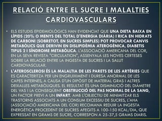 • ELS ESTUDIS EPIDEMIOLÒGICS HAN EVIDENCIAT QUE UNA DIETA BAIXA EN
  LÍPIDS (20% O MENYS DEL TOTAL D'ENERGIA DIÀRIA) I RICA EN HIDRATS
  DE CARBONI (SOBRETOT, EN SUCRES SIMPLES) POT PROVOCAR CANVIS
  METABÒLICS QUE DERIVIN EN DISLIPIDÈMIA ATEROGÈNICA, DIABETIS
  TIPUS 2 I SÍNDROME METABÒLICA. L'ASSOCIACIÓ AMERICANA DEL COR,
  EN LA SEVA REVISTA "CIRCULATION", ASSENYALA LES NOVES CERTESES
  SOBRE LA RELACIÓ ENTRE LA INGESTA DE SUCRES I LA SALUT
  CARDIOVASCULAR.
• L'ATEROSCLEROSI ÉS LA MALALTIA DE LES PARETS DE LES ARTÈRIES QUE
  ES CARACTERITZA PER UN ENGRUIXIMENT I DURESA ANORMAL DE LES
  CAPES INTERNES, A CAUSA D'UN DIPÒSIT DE MATERIAL GRAS I ALTRES
  DEIXALLES METABÒLIQUES. EL RESULTAT ÉS UNA DISMINUCIÓ DEL DIÀMETRE
  DEL VAS I LA CONSEQÜENT OBSTRUCCIÓ DEL PAS NORMAL DE LA SANG,
  UN FACTOR PREVI A UN INFART. AMB L'OBJECTIU DE MINIMITZAR ELS
  TRASTORNS ASSOCIATS A UN CONSUM EXCESSIU DE SUCRES, L'AHA
  (ASSOCIACIÓ AMERICANA DEL COR) RECOMANA REDUIR LA INGESTA
  ENERGÈTICA PROCEDENT DE SUCRES AFEGITS A 100-150 KCAL/DIA, QUE
  EXPRESSAT EN GRAMS DE SUCRE, CORRESPON A 25-37,5 GRAMS DIARIS.
 