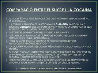 COMPARACIÓ ENTRE EL SUCRE I LA COCAÏNA
  EL SUCRE ÉS UNA POLS BLANCA I CRISTAL·LÍ ALTAMENT REFINAT, TAMBÉ HO
 ÉS LA COCAÏNA.
  LA FÓRMULA QUÍMICA DE LA COCAÏNA ÉS C17H21NO4. LA FÓRMULA EL
 SUCRE ÉS C12H22O11. DES DEL PUNT DE VISTA PRÀCTIC LA DIFERÈNCIA ÉS QUE
 AL SUCRE LI FALTA L'ÀTOM DEL NITROGEN.
  LES DUES ES DERIVEN DE FONTS VEGETALS, DE PLANTES.
  LES DUES SÓN SUBSTÀNCIES QUÍMIQUES PODEROSES QUE PRODUEIXEN
 FORTS EFECTES FÍSICS I EMOCIONALS.
  TANT EL SUCRE COM LA COCAÏNA PRODUEIXEN DEPENDÈNCIA
 PSICOLÒGICA PERÒ NO ADDICCIÓ.
  LA COCAÏNA NO ESTÀ ASSOCIADA MÈDICAMENT AMB CAP MALALTIA FÍSICA
 SERIOSA.
 EL SUCRE, EN CANVI, INTERFEREIX EN ELS ATACS CARDÍACS, EN L'OBESITAT, EN
 LA DIABETIS, EN LA INSUFICIÈNCIA RENAL, A LES CÀRIES DENTALS I EN LA
 CEGUESA ... NOMÉS PER CITAR UNES QUANTES.
  IMPORTAR COCAÏNA REFINADA ALS ESTATS UNITS ÉS UN DELICTE FEDERAL.
 IMPORTAR SUCRE REFINAT A ESTATS UNITS ÉS UN DELICTE FEDERAL.

         -EXTRET DEL LLIBRE: “LA DIETA QUE SALVARÁ TU VIDA”, DAVID REUBEN-
 