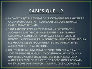 LA DIABETIS(2)ÉS EL RESULTAT DE L'ESGOTAMENT DEL PÀNCREES A
CAUSA D'UNA CONSTANT SOBREDOSI DE SUCRE REFINADA I
CARBOHIDRATS REFINATS.
TANT RATOLINS COM A ÉSSERS HUMANS EXPERIMENTEN
AUGMENTS SUBSTANCIALS EN ELS NIVELLS DE DOPAMINA
CEREBRALS A CONSEQÜÈNCIA D'HAVER INGERIT SUCRE O
DOLÇOS. LA DOPAMINA ÉS UN NEUROTRANSMISSOR QUE REGULA
ELS MECANISMES DE RECOMPENSA I ES VEU IMPLICAT EN LA
MAJOR PART DE LES ADDICCIONS.
UN ESTUDI DE LA UNIVERSITAT DE PRINCETON DUT A TERME EL
2002 VA DEMOSTRAR QUE SI S'ACOSTUMAVA ALS RATOLINS A
UNA DIETA D'AIGUA I SUCRE I DESPRÉS SE'LS PRIVAVA DE LA
MATEIXA PER ESPAI DE 12 HORES, ELS ROSEGADORS ACUSAVEN
UN SÍNDROME D'ABSTINÈNCIA SIMILAR AL DELS ALCOHÒLICS.
 