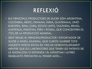 • ELS PRINCIPALS PRODUCTORS DE SUCRE SÓN ARGENTINA,
  COLÒMBIA, MÈXIC, PANAMÀ, ÍNDIA, GUATEMALA, UNIÓ
  EUROPEA, XINA, CUBA, ESTATS UNITS, TAILÀNDIA, BRASIL,
  AUSTRÀLIA, PAKISTAN, PERÚ I RÚSSIA, QUE CONCENTREN EL
  75% DE LA PRODUCCIÓ MUNDIAL.
• SENT BRASIL EL PRINCIPALPRODUCTOR I EXPORTADOR DE
  SUCRE A NIVELL MUNDIAL. QUE CURIÓS GAIREBÉ TOTS
  AQUESTS PAÏSOS ESTAN EN VIES DE DESENVOLUPAMENT
  MENTRE QUE ELS LABORATORIS QUE TENEN LES PATENTS DE
  LA SUCRALOSA O ESPLENDA I EL ASPARTAM I ALTRES
  SEMBLANTS PERTANYIN AL PRIMER MÓN…
 