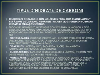 ELS HIDRATS DE CARBONI SÓN MOLÈCULES FORMADES ESSENCIALMENT
PER ÀTOMS DE CARBONI, HIDROGEN I OXIGEN QUE S'UNEIXEN FORMANT
UNITATS O ENLLAÇOS SENZILLS.
SEGONS EL NOMBRE D'UNITATS QUE CONSTITUEIXEN LA MOLÈCULA SE'LS
CRIDA MONOSACÀRIDS (UNA), DISACÀRIDS (2), OLIGOSACÀRIDS (3 A 10) I
POLISACÀRIDS (A PARTIR DE 10). AQUESTES UNITATS PODEN SER IGUALS O
NO.
 MONOSACÀRIDS: GLUCOSA (FRUITES, MEL, ALGUNES VERDURES), FRUCTOSA
(MEL, FRUITES) I LA GALACTOSA. LA GLUCOSA (DEXTROSA O SUCRE DEL
RAÏM) QUE TAMBÉ TROBEM A LA SANG.
 DISACÀRIDS: LACTOSA (LLET), SACAROSA (SUCRE) I LA MALTOSA
(OBTINGUDA PER HIDRÒLISI DELS MIDONS).
 OLIGOSACÀRIDS: RAFINOSA I ESTAQUIOSA (DE 4 UNITATS), (FORMEN PART
DE LES PARETS CEL · LULARS DELS VEGETALS).
 POLISACÀRIDS: GLICOGEN (POLÍMER DE LA GLUCOSA) QUE ÉS LA PRINCIPAL
SUBSTÀNCIA DE RESERVA DELS ANIMALS, EL MIDÓ (ÉS EL GLUCOGEN DELS
VEGETALS) I LA CEL · LULOSA (POLÍMER DE GLUCOSA AMB ENLLAÇOS A
DIFERENT POSICIÓ) QUE LA TROBEM EN LES PARETS DELS VEGETALS I
CONSTITUEIX LA FIBRA NO DIGERIBLE PEL NOSTRE ORGANISME.
 