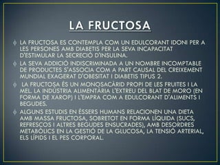 LA FRUCTOSA ES CONTEMPLA COM UN EDULCORANT IDONI PER A
LES PERSONES AMB DIABETIS PER LA SEVA INCAPACITAT
D'ESTIMULAR LA SECRECIÓ D'INSULINA.
LA SEVA ADDICIÓ INDISCRIMINADA A UN NOMBRE INCOMPTABLE
DE PRODUCTES S'ASSOCIA COM A PART CAUSAL DEL CREIXEMENT
MUNDIAL EXAGERAT D'OBESITAT I DIABETIS TIPUS 2.
 LA FRUCTOSA ÉS UN MONOSACÀRID PROPI DE LES FRUITES I LA
MEL. LA INDÚSTRIA ALIMENTÀRIA L'EXTREU DEL BLAT DE MORO (EN
FORMA DE XAROP) I L'EMPRA COM A EDULCORANT D'ALIMENTS I
BEGUDES.
ALGUNS ESTUDIS EN ÉSSERS HUMANS RELACIONEN UNA DIETA
AMB MASSA FRUCTOSA, SOBRETOT EN FORMA LÍQUIDA (SUCS,
REFRESCOS I ALTRES BEGUDES ENSUCRADES), AMB DESORDRES
METABÒLICS EN LA GESTIÓ DE LA GLUCOSA, LA TENSIÓ ARTERIAL,
ELS LÍPIDS I EL PES CORPORAL.
 