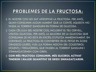 EL NOSTRE COS NO SAP APROFITAR LA FRUCTOSA. PER AIXÒ,
QUAN CONSUMIM ALGUN ALIMENT QUE LA CONTÉ, AQUESTA NO
PASSA AL TORRENT SANGUINI EN FORMA DE GLUCOSA.
CADA CÈL·LULA DEL NOSTRE COS, INCLOENT EL TEU CERVELL,
UTILITZA GLUCOSA. PER AIXÒ, LA MAJORIA DE LA GLUCOSA QUE
CONSUMIM (SI NO ESTÀ EN EXCÉS) S'UTILITZA IMMEDIATAMENT. EN
CONTRAST, LA FRUCTOSA ES CONVERTEIX EN EL FETGE EN ÀCIDS
GRASSOS LLIURES, VLDL (LA FORMA NOCIVA DEL COLESTEROL
DOLENT), I TRIGLICÈRIDS, QUE PASSEN AL TORRENT SANGUINI I
S'EMMAGATZEMEN COM GREIX.
COM MÉS FRUCTOSA CONSUMIM, MÉS GLICEROL ACTIVAT
TINDREM I MAJOR QUANTITAT DE GREIX EMMAGATZAREM.
 