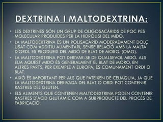 • LES DEXTRINES SÓN UN GRUP DE OLIGOSACÀRIDS DE POC PES
  MOLECULAR PRODUÏDES PER LA HIDRÒLISI DEL MIDÓ.
• LA MALTODEXTRINA ÉS UN POLISACÀRID MODERADAMENT DOLÇ
  USAT COM ADDITIU ALIMENTARI, SENSE RELACIÓ AMB LA MALTA
  D'ORDI. ES PRODUEIX DEL MIDÓ DE BLAT DE MORO. (OMG).
• LA MALTODEXTRINA POT DERIVAR-SE DE QUALSEVOL MIDÓ. ALS
  EUA AQUEST MIDÓ ÉS GENERALMENT EL BLAT DE MORO, EN
  ALTRES PARTS, PER EXEMPLE A EUROPA, ÉS COMUNAMENT ORDI O
  BLAT.
• AIXÒ ÉS IMPORTANT PER ALS QUE PATEIXEN DE CELIAQUIA, JA QUE
  LA MALTODEXTRINA DERIVADA DEL BLAT O ORDI POT CONTENIR
  RASTRES DEL GLUTEN.
• ELS ALIMENTS QUE CONTENEN MALTODEXTRINA PODEN CONTENIR
  RASTRES D'ÀCID GLUTÀMIC COM A SUBPRODUCTE DEL PROCÉS DE
  FABRICACIÓ.
 