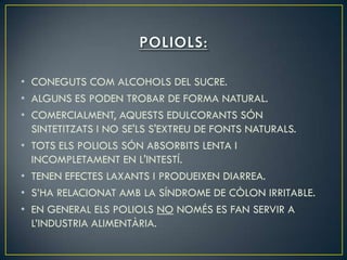 • CONEGUTS COM ALCOHOLS DEL SUCRE.
• ALGUNS ES PODEN TROBAR DE FORMA NATURAL.
• COMERCIALMENT, AQUESTS EDULCORANTS SÓN
  SINTETITZATS I NO SE'LS S'EXTREU DE FONTS NATURALS.
• TOTS ELS POLIOLS SÓN ABSORBITS LENTA I
  INCOMPLETAMENT EN L'INTESTÍ.
• TENEN EFECTES LAXANTS I PRODUEIXEN DIARREA.
• S’HA RELACIONAT AMB LA SÍNDROME DE CÒLON IRRITABLE.
• EN GENERAL ELS POLIOLS NO NOMÉS ES FAN SERVIR A
  L’INDUSTRIA ALIMENTÀRIA.
 