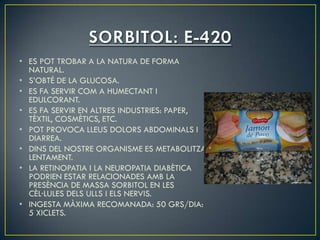 • ES POT TROBAR A LA NATURA DE FORMA
  NATURAL.
• S’OBTÉ DE LA GLUCOSA.
• ES FA SERVIR COM A HUMECTANT I
  EDULCORANT.
• ES FA SERVIR EN ALTRES INDUSTRIES: PAPER,
  TÈXTIL, COSMÈTICS, ETC.
• POT PROVOCA LLEUS DOLORS ABDOMINALS I
  DIARREA.
• DINS DEL NOSTRE ORGANISME ES METABOLITZA
  LENTAMENT.
• LA RETINOPATIA I LA NEUROPATIA DIABÈTICA
  PODRIEN ESTAR RELACIONADES AMB LA
  PRESÈNCIA DE MASSA SORBITOL EN LES
  CÈL·LULES DELS ULLS I ELS NERVIS.
• INGESTA MÀXIMA RECOMANADA: 50 GRS/DIA:
  5 XICLETS.
 