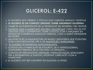 EL GLICEROL ESTÀ PRESENT A TOTS ELS OLIS I GREIXOS ANIMALS I VEGETALS
EL GLICEROL ÉS UN COMPOST ORGÀNIC TAMBÉ ANOMENAT GLICERINA.
TAMBÉ ÉS UN SUBPRODUCTE DE LA PRODUCCIÓ DEL BIODIÈSEL I DEL PROPILÈ.
S'UTILITZA COM A HUMECTANT, SOLVENT I DULCIFICANT, I FINS I TOT, ES POT
UTILITZAR COM A CONSERVANT. TAMBÉ S'UTILITZA COM A FARCIMENT EN
PRODUCTES COMERCIALS BAIXOS EN GREIXOS, I COM A AGENT ESPESSIDOR
EN LICORS.
UN ALTRE ÚS ÉS LA MANUFACTURA DE MONO I DIGLICÈRIDS QUE S'UTILITZEN
COM A EMULSIONADORS, PER A LES MANTEGUES I MARGARINES.
 EL GLICEROL TÉ PROPIETATS ANTICONGELANTS.
S’UTILITZA EN LA FABRICACIÓ DE POLIURETÀ, DE LA NITROGLICERINA,
COMPONENT ESENCIAL DE LA PÒLVORA I LA DINAMITA…
S'UTILITZA EN PREPARACIONS MÈDIQUES I FARMACÈUTIQUES, BÀSICAMENT
PER A INCREMENTAR LA SUAVITAT, APORTANT LUBRICACIÓ I COM A
HUMECTANT.
EL GLICEROL POT SER CONVERTIT EN GLUCOSA AL FETGE.
 