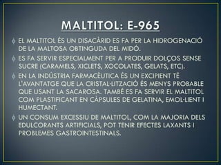 EL MALTITOL ÉS UN DISACÀRID ES FA PER LA HIDROGENACIÓ
DE LA MALTOSA OBTINGUDA DEL MIDÓ.
ES FA SERVIR ESPECIALMENT PER A PRODUIR DOLÇOS SENSE
SUCRE (CARAMELS, XICLETS, XOCOLATES, GELATS, ETC).
EN LA INDÚSTRIA FARMACÈUTICA ÉS UN EXCIPIENT TÉ
L'AVANTATGE QUE LA CRISTAL·LITZACIÓ ÉS MENYS PROBABLE
QUE USANT LA SACAROSA. TAMBÉ ES FA SERVIR EL MALTITOL
COM PLASTIFICANT EN CÀPSULES DE GELATINA, EMOL·LIENT I
HUMECTANT.
UN CONSUM EXCESSIU DE MALTITOL, COM LA MAJORIA DELS
EDULCORANTS ARTIFICIALS, POT TENIR EFECTES LAXANTS I
PROBLEMES GASTROINTESTINALS.
 