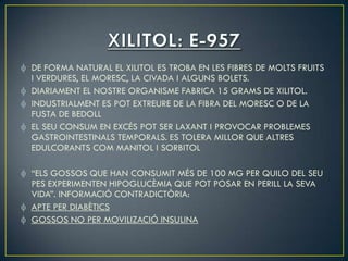 DE FORMA NATURAL EL XILITOL ES TROBA EN LES FIBRES DE MOLTS FRUITS
I VERDURES, EL MORESC, LA CIVADA I ALGUNS BOLETS.
DIARIAMENT EL NOSTRE ORGANISME FABRICA 15 GRAMS DE XILITOL.
INDUSTRIALMENT ES POT EXTREURE DE LA FIBRA DEL MORESC O DE LA
FUSTA DE BEDOLL
EL SEU CONSUM EN EXCÉS POT SER LAXANT I PROVOCAR PROBLEMES
GASTROINTESTINALS TEMPORALS. ES TOLERA MILLOR QUE ALTRES
EDULCORANTS COM MANITOL I SORBITOL

“ELS GOSSOS QUE HAN CONSUMIT MÉS DE 100 MG PER QUILO DEL SEU
PES EXPERIMENTEN HIPOGLUCÈMIA QUE POT POSAR EN PERILL LA SEVA
VIDA”. INFORMACIÓ CONTRADICTÒRIA:
APTE PER DIABÈTICS
GOSSOS NO PER MOVILIZACIÓ INSULINA
 