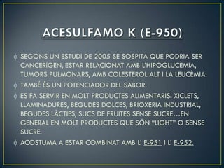 SEGONS UN ESTUDI DE 2005 SE SOSPITA QUE PODRIA SER
CANCERÍGEN, ESTAR RELACIONAT AMB L’HIPOGLUCÈMIA,
TUMORS PULMONARS, AMB COLESTEROL ALT I LA LEUCÈMIA.
TAMBÉ ÉS UN POTENCIADOR DEL SABOR.
ES FA SERVIR EN MOLT PRODUCTES ALIMENTARIS: XICLETS,
LLAMINADURES, BEGUDES DOLCES, BRIOXERIA INDUSTRIAL,
BEGUDES LÀCTIES, SUCS DE FRUITES SENSE SUCRE…EN
GENERAL EN MOLT PRODUCTES QUE SÓN “LIGHT” O SENSE
SUCRE.
ACOSTUMA A ESTAR COMBINAT AMB L’ E-951 I L’ E-952.
 