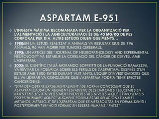 L’INGESTA MÀXIMA RECOMANADA PER LA ORGANITZACIÓ PER
  L’ALIMENTACIÓ I LA AGRICULTURA(FAO) ÉS DE: 40 MG/KG DE PES
  CORPORAL PER DIA. ALTRE ESTUDIS DIUEN QUE MENYS…
  1980:EN UN ESTUDI REALITZAT A ANIMALS VA RESULTAR QUE DE 196
  ANIMALS, 96 VAN MORIR PER TUMORS CEREBRALS.
  1995: UN ARTICLE DEL “JOURNAL OF NEUROPATHOLOGY AND EXPERIMENTAL
  NEUROLOGY” VA ESTABLIR LA CORELACIÓ DEL CÀNCER DE CERVELL AMB
  L’ASPARTAM.
  2005: EL CIENTÍFIC ITALIÀ MORANDO SOFFRITTI DE LA FUNDACIÓ RAMAZZINI,
  VA REVIFAR LA POLÈMICA SOBRE ELS PERILLS DE L'ASPARTAM. DESPRÉS D'UN
  ESTUDI AMB 1800 RATES DURANT VUIT ANYS, L'EQUIP D'INVESTIGADORS QUE
  ELL VA LIDERAR VA CONCLOURE QUE L'ASPARTAM PODRIA TENIR EFECTES
  CANCERÍGENS:
• “S'HA DEMOSTRAT EXPERIMENTALMENT I DE FORMA CONCLOENT QUE EL
  ASPARTAM CAUSA UN AUGMENT ESTADÍSTIC DELS LIMFOMES I LEUCÈMIES EN
  RATES FEMELLES A NIVELLS MOLT PROPERES ALS NIVELLS A QUÈ S'EXPOSEN ELS
  ÉSSERS HUMANS. AQUEST AUGMENT PODRIA ESTAR RELACIONAT AMB EL
  METANOL, METABÒLIT DE L'ASPARTAM QUE ES METABOLITZA EN FORMALDEHID I
  POSTERIORMENT EN ÀCID FÒRMIC EN ÉSSERS HUMANS I RATES”
 
