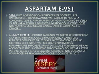 2010: DUES INVESTIGACIONS DIRIGIDES PER SOFFRITTI I PER
HALLDORSSON, RESPECTIVAMENT, VAN ARRIBAR DE NOU A LA
CONCLUSIÓ QUE EL ASPARTAM ERA UN AGENT CANCERIGEN. L'EFSA
VA TORNAR A AVALUAR AQUESTES INVESTIGACIONS, CONCLOENT
QUE NO HI HA UNA RELACIÓ CAUSAL ENTRE EL ASPARTAM I EL
CÀNCER…

AL JUNY DE 2011, L'INSTITUT RAMAZZINI VA EMETRE UN COMUNICAT
A LA SEVA WEB EN EL QUAL S'INFORMA QUE, A CAUSA DELS
RESULTATS OBTINGUTS EN LES SEVES INVESTIGACIONS, ALGUNS
CIENTÍFICS DE L'INSTITUT VAN SER REBUTS PER DIVERSOS
PARLAMENTARIS EUROPEUS. ARRAN D'AIXÒ, ELS PARLAMENTARIS HAN
ACONSEGUIT QUE LA COMISSIÓ EUROPEA HAGI SOL·LICITAT A L'EFSA
(Autoritat Europea per a la Seguretat Alimentària) QUE COMENCI UN
NOU PROCÉS DE REAVALUACIÓ D'AQUEST COMPOST EL 2012.
 