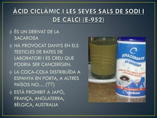 ÉS UN DERIVAT DE LA
SACAROSA
HA PROVOCAT DANYS EN ELS
TESTICLES DE RATES DE
LABORATORI I ES CREU QUE
PODRIA SER CANCERÍGEN.
LA COCA-COLA DISTRIBUÏDA A
ESPANYA EN PORTA, A ALTRES
PAÏSOS NO… (??)
ESTÀ PROHIBIT A JAPÓ,
FRANÇA, ANGLATERRA,
BÈLGICA, AUSTRALIA
 