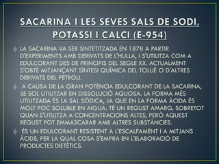 LA SACARINA VA SER SINTETITZADA EN 1878 A PARTIR
D'EXPERIMENTS AMB DERIVATS DE L'HULLA, I S'UTILITZA COM A
EDULCORANT DES DE PRINCIPIS DEL SEGLE XX. ACTUALMENT
S'OBTÉ MITJANÇANT SÍNTESI QUÍMICA DEL TOLUÈ O D'ALTRES
DERIVATS DEL PETROLI.
 A CAUSA DE LA GRAN POTÈNCIA EDULCORANT DE LA SACARINA,
SE SOL UTILITZAR EN DISSOLUCIÓ AQUOSA. LA FORMA MÉS
UTILITZADA ÉS LA SAL SÒDICA, JA QUE EN LA FORMA ÀCIDA ÉS
MOLT POC SOLUBLE EN AIGUA. TÉ UN REGUST AMARG, SOBRETOT
QUAN S'UTILITZA A CONCENTRACIONS ALTES, PERÒ AQUEST
REGUST POT EMMASCARAR AMB ALTRES SUBSTÀNCIES.
 ÉS UN EDULCORANT RESISTENT A L'ESCALFAMENT I A MITJANS
ÀCIDS, PER LA QUAL COSA S'EMPRA EN L'ELABORACIÓ DE
PRODUCTES DIETÈTICS.
 