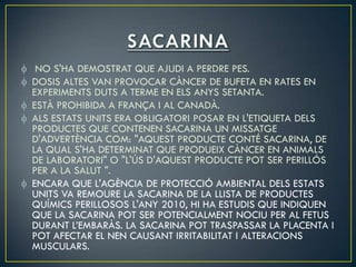 NO S'HA DEMOSTRAT QUE AJUDI A PERDRE PES.
DOSIS ALTES VAN PROVOCAR CÀNCER DE BUFETA EN RATES EN
EXPERIMENTS DUTS A TERME EN ELS ANYS SETANTA.
ESTÀ PROHIBIDA A FRANÇA I AL CANADÀ.
ALS ESTATS UNITS ERA OBLIGATORI POSAR EN L'ETIQUETA DELS
PRODUCTES QUE CONTENEN SACARINA UN MISSATGE
D'ADVERTÈNCIA COM: "AQUEST PRODUCTE CONTÉ SACARINA, DE
LA QUAL S'HA DETERMINAT QUE PRODUEIX CÀNCER EN ANIMALS
DE LABORATORI" O "L'ÚS D'AQUEST PRODUCTE POT SER PERILLÓS
PER A LA SALUT ".
ENCARA QUE L'AGÈNCIA DE PROTECCIÓ AMBIENTAL DELS ESTATS
UNITS VA REMOURE LA SACARINA DE LA LLISTA DE PRODUCTES
QUÍMICS PERILLOSOS L'ANY 2010, HI HA ESTUDIS QUE INDIQUEN
QUE LA SACARINA POT SER POTENCIALMENT NOCIU PER AL FETUS
DURANT L’EMBARÀS. LA SACARINA POT TRASPASSAR LA PLACENTA I
POT AFECTAR EL NEN CAUSANT IRRITABILITAT I ALTERACIONS
MUSCULARS.
 