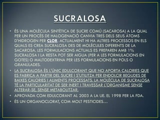 • ÉS UNA MOLÈCULA SINTÈTICA DE SUCRE COMÚ (SACAROSA) A LA QUAL
  PER UN PROCÉS DE HALOGENACIÓ CANVIA TRES DELS SEUS ÀTOMS
  D'HIDROGEN PER CLOR. ACTUALMENT HI HA ALTRES PROCESSOS EN ELS
  QUALS ES CREA SUCRALOSA DES DE MOLÈCULES DIFERENTS DE LA
  SACAROSA. LES FORMULACIONS ACTUALS ES PREPAREN AMB 1%
  SUCRALOSA I LA RESTA POT SER AIGUA (PER A LES FORMULACIONS EN
  GOTES) O MALTODEXTRINA PER LES FORMULACIONS EN POLS O
  GRANULADES.
• LA SUCRALOSA ÉS L'ÚNIC EDULCORANT QUE NO APORTA CALORIES QUE
  ES FABRICA A PARTIR DEL SUCRE I S'UTILITZA PER ENDOLCIR BEGUDES DE
  BAIXES CALORIES I ALIMENTS PROCESSATS. LA MOLÈCULA DE SUCRALOSA
  TÉ LA PARTICULARITAT DE SER INERT I TRAVESSAR L'ORGANISME SENSE
  ALTERAR-SE, SENSE METABOLITZAR.
• APROVADA COM EDULCORANT AL 2003 A LA UE. EL 1998 PER LA FDA.
• ÉS UN ORGANOCLORAT, COM MOLT PESTICIDES…
 