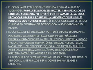 EL CONSUM DE L'EDULCORANT SPLENDA, FORMAT A BASE DE
  SUCRALOSA PODRIA ELIMINAR ELS BACTERIS BENEFICIOSOS DE
  L'INTESTÍ, AUGMENTA PH INTESTÍ, POT INFLAMAR LA MUCOSA,
  PROVOCAR DIARREA I CAUSAR UN AUGMENT DE PES EN LES
  PERSONES QUE HO INGEREIXEN. ÉS EL QUE CONCLOU UN ESTUDI
  PUBLICAT EN "JOURNAL OF TOXICOLOGY AND ENVIRONMENTAL
  HEALTH.
  EL CONSUM DE LA SUCRALOSA POT TENIR EFECTES SECUNDARIS :
• PROBLEMES GASTROINTESTINALS COM INFLOR, NÀUSEES I
  DIARREA • IRRITACIONS DE LA PELL, ERUPCIONS, URTICÀRIA, INFLOR
  I PICOR. • DIFICULTATS RESPIRATÒRIES, BLEIXOS. • DESTIL · LACIÓ
  NASAL, TOS. • PALPITACIONS, DOLOR AL PIT, PICOR EN ELS ULLS. •
  ANSIETAT, DEPRESSIÓ, CANVIS D'ÀNIM, SENSACIÓ DE RÀBIA
  SOBTADA. TAMBÉ POT ARRIBAR A CAUSAR ASMA.
• LA PERSONA POT EXPERIMENTAR MAL DE CAP I VISIÓ BORROSA. EL
  SEU CONSUM ÉS PERILLÓS PER A DONES EMBARASSADES I
  LACTANTS.
 