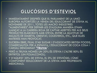 • IMMEDIATAMENT DESPRÉS QUE EL PARLAMENT DE LA UNIÓ
  EUROPEA AUTORITZÉS LA VENDA DEL EDULCORANT DE STEVIA AL
  NOVEMBRE DE 2011, TOTES LES MACRO INDÚSTRIES
  "ALIMENTÀRIES"-PER DEFINIR-LES D'ALGUNA MANERA-S'HAN
  LLANÇAT A LA CARRERA BOJA DE CAPTAR ADEPTES PER ALS SEUS
  PRODUCTES ELABORATS AMB STEVIA, ENTRE LA MULTITUD DE
  MALALTS DE DIABETIS, OBESITAT, COLESTEROL, ETC., QUE ELLES
  MATEIXES HAN PROVOCAT.
• SUCRERA EBRE, FILIAL D'AB SUGAR I D'ASSOCIATED BRITISH FOODS,
  COMERCIALITZA PER A ESPANYA, L'EDULCORANT DE COCA COLA I
  CARGILL DENOMINAT "TRUVIA".
• PERÒ A TRUVIA NOMÉS UN 20% ÉS STEVIA I L'ALTRE 80% ÉS
  ERITRITOL (UN POLIALCOHOL).
• Y D’AQUEST 20% DE STEVIA, EL 0% DE STEVIÓSID, L’ÚNIC
  COMPONENT EDULCORANT DE LA STEVIA AMB PROPIEDATS
  MEDICINALS.
 