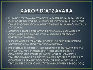 EL XAROP D'ATZAVARA S'ELABORA A PARTIR DE LA SABA LÍQUIDA
QUE S'OBTÉ DEL COR DE LA PENCA DE L'ATZAVARA, PLANTA QUE
TAMBÉ ES CONEIX COM MAGUEY ("AGAVE SALMIANA"), UN TIPUS
D'ATZAVARA.
AQUESTA PRIMERA EXTRACCIÓ ES DENOMINA AIGUAMEL I ÉS
CONSUMIDA PELS NADIUS COM A BEGUDA REFRESCANT I
FORTIFICANT NATURAL.
SI L'AIGUAMEL ES FERMENTA S'OBTÉ EL PULQUE, UNA BEGUDA
ALCOHÒLICA D'ANTIGA TRADICIÓ MEXICANA.
PER OBTENIR EL XAROP, EL SUC S'ESCALFA O ES TRACTA PER VIA
ENZIMÀTICA PER HIDROLITZAR ELS HIDRATS DE CARBONI
COMPLEXOS QUE CONTÉ (PRINCIPALMENT FRUCTANOS) I
TRANSFORMAR-LOS EN SUCRES SIMPLES. DESPRÉS ES FILTRA I ES
CONCENTRA PER APLICACIÓ DE CALOR FINS A OBTENIR LA
TEXTURA DEL XAROP O MEL D'ATZAVARA, D'INTENS SABOR DOLÇ.
 