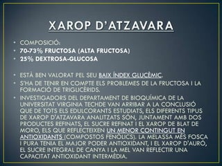 • COMPOSICIÓ:
• 70-73% FRUCTOSA (ALTA FRUCTOSA)
• 25% DEXTROSA-GLUCOSA

• ESTÀ BEN VALORAT PEL SEU BAIX ÍNDEX GLUCÈMIC.
• S’HA DE TENIR EN COMPTE ELS PROBLEMES DE LA FRUCTOSA I LA
  FORMACIÓ DE TRIGLICÈRIDS.
• INVESTIGADORS DEL DEPARTAMENT DE BIOQUÍMICA DE LA
  UNIVERSITAT VIRGINIA TECHDE VAN ARRIBAR A LA CONCLUSIÓ
  QUE DE TOTS ELS EDULCORANTS ESTUDIATS, ELS DIFERENTS TIPUS
  DE XAROP D'ATZAVARA ANALITZATS SÓN, JUNTAMENT AMB DOS
  PRODUCTES REFINATS, EL SUCRE REFINAT I EL XAROP DE BLAT DE
  MORO, ELS QUE REFLECTEIXEN UN MENOR CONTINGUT EN
  ANTIOXIDANTS (COMPOSTOS FENÒLICS). LA MELASSA MÉS FOSCA
  I PURA TENIA EL MAJOR PODER ANTIOXIDANT, I EL XAROP D'AURÓ,
  EL SUCRE INTEGRAL DE CANYA I LA MEL VAN REFLECTIR UNA
  CAPACITAT ANTIOXIDANT INTERMÈDIA.
 