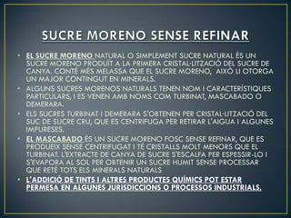 • EL SUCRE MORENO NATURAL O SIMPLEMENT SUCRE NATURAL ÉS UN
  SUCRE MORENO PRODUÏT A LA PRIMERA CRISTAL·LITZACIÓ DEL SUCRE DE
  CANYA. CONTÉ MÉS MELASSA QUE EL SUCRE MORENO, AIXÒ LI OTORGA
  UN MAJOR CONTINGUT EN MINERALS.
• ALGUNS SUCRES MORENOS NATURALS TENEN NOM I CARACTERÍSTIQUES
  PARTICULARS, I ES VENEN AMB NOMS COM TURBINAT, MASCABADO O
  DEMERARA.
• ELS SUCRES TURBINAT I DEMERARA S'OBTENEN PER CRISTAL·LITZACIÓ DEL
  SUC DE SUCRE CRU, QUE ES CENTRIFUGA PER RETIRAR L'AIGUA I ALGUNES
  IMPURESES.
• EL MASCABADO ÉS UN SUCRE MORENO FOSC SENSE REFINAR, QUE ES
  PRODUEIX SENSE CENTRIFUGAT I TÉ CRISTALLS MOLT MENORS QUE EL
  TURBINAT. L'EXTRACTE DE CANYA DE SUCRE S'ESCALFA PER ESPESSIR-LO I
  S'EVAPORA AL SOL PER OBTENIR UN SUCRE HUMIT SENSE PROCESSAR
  QUE RETÉ TOTS ELS MINERALS NATURALS
• L'ADDICIÓ DE TINTS I ALTRES PRODUCTES QUÍMICS POT ESTAR
  PERMESA EN ALGUNES JURISDICCIONS O PROCESSOS INDUSTRIALS.
 