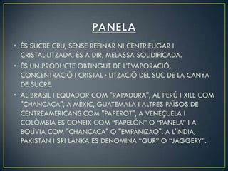 • ÉS SUCRE CRU, SENSE REFINAR NI CENTRIFUGAR I
  CRISTAL·LITZADA, ÉS A DIR, MELASSA SOLIDIFICADA.
• ÉS UN PRODUCTE OBTINGUT DE L'EVAPORACIÓ,
  CONCENTRACIÓ I CRISTAL · LITZACIÓ DEL SUC DE LA CANYA
  DE SUCRE.
• AL BRASIL I EQUADOR COM "RAPADURA", AL PERÚ I XILE COM
  "CHANCACA", A MÈXIC, GUATEMALA I ALTRES PAÏSOS DE
  CENTREAMERICANS COM "PAPEROT", A VENEÇUELA I
  COLÒMBIA ES CONEIX COM “PAPELÓN” O “PANELA” I A
  BOLÍVIA COM "CHANCACA" O "EMPANIZAO". A L'ÍNDIA,
  PAKISTAN I SRI LANKA ES DENOMINA “GUR” O “JAGGERY”.
 